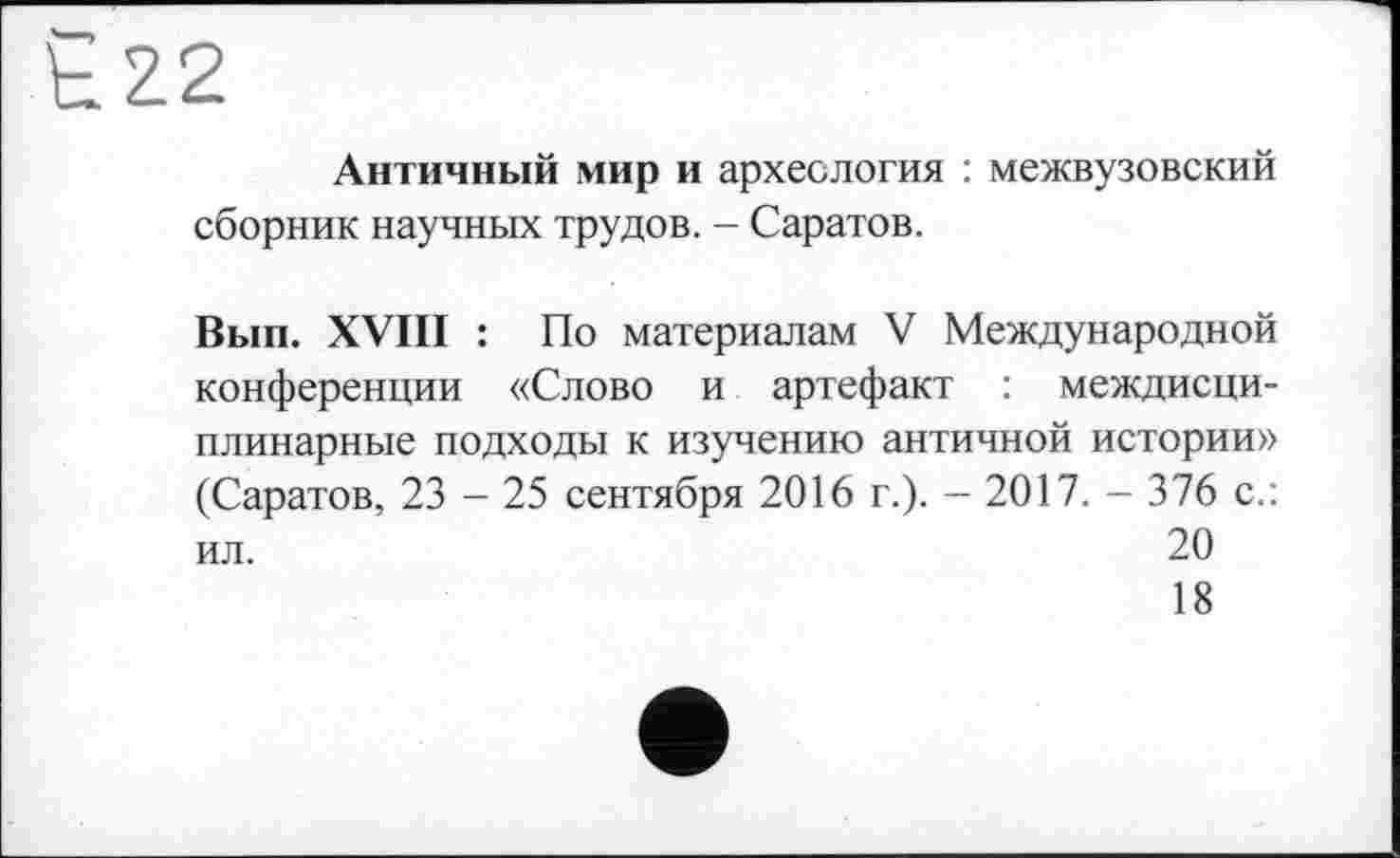 ﻿Античный мир и археология : межвузовский сборник научных трудов. - Саратов.
Вып. XVIII : По материалам V Международной конференции «Слово и артефакт : междисциплинарные подходы к изучению античной истории» (Саратов, 23 - 25 сентября 2016 г.). - 2017. - 376 с.: ил.	20
18